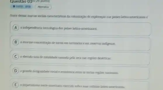 Questão 030.75 pain
Outra dessas marras oodels consideristicas da oolonizaple the explocagion nos polises latino-americanos e
a independencia tersologica dos polices letino-emericanos.
B a enorme concentracio de terras em territionase em reserves indigenes.
C
regioes deskrticas.
D
a grande designatibities wild.e economica entre as varies regious machoneis.
E
sober suas collenties latino americanas.