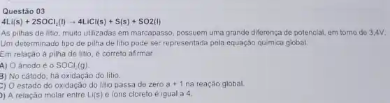 Questão 03
4Li(s)+2SOCl_(2)(l)arrow 4LiCl(s)+S(s)+SO2(l)
As pilhas de litio muito utilizadas em marcapasso, possuem uma grande diferença de potencial em torno de 34V.
Um determinado tipo de pilha de lítio pode ser representada pela equação química global.
Em relação à pilha de lítio, é correto afirmar:
A) O ânodo é o SOCl_(2)(g)
c) O estado do oxidação do litio passa de zero a+1 na reação global
)) A relação molar entre Li(s) e ions cloreto é igual a 4.