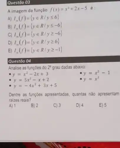 Questão 03
A imagem da função f(x)=x^2+2x-5 é:
A) I_(m)(f)= yin R/yleqslant 6 
B) I_(m)(f)= yin R/yleqslant -6 
C) I_(m)(f)= yin R/ygeqslant -6 
D) I_(m)(f)= yin R/ygeqslant 6 
E) I_(m)(f)= yin R/ygeqslant -1 
Questão 04
Analise as funções do 2^circ  grau dadas abaixo:
y=x^2-2x+3
y=x^2-1
y=x^2
y=5x^2-x+2
y=-4x^2+3x+5
Dentre as funçōes apresentadas , quantas não apresentam
raizes reais?
A) 1
B) 2
C) 3
D) 4
E) 5