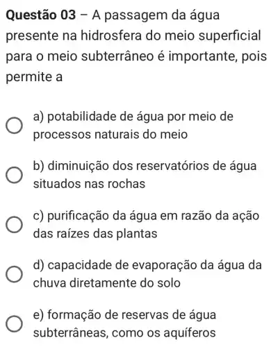 Questão 03-A passagem da água
presente na hidrosfera do meio superficial
para o meio subterrâneo é important e, pois
permite a
a) pot abilidade de água por meio de
processos naturais do meio
b) diminuição dos reservatórios de água
situados nas rochas
c) purificação da água em razão da ação
das raizes das plantas
d) capacidade de evaporaçã io da água da
chuva diretamente do solo
e) formação de reservas de água
subterrâne as, como os aquíferos