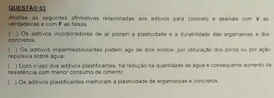 QUESTÃO 03
Analise as seguintes afirmativas relacionadas aos aditivos para concreto e assinale com V as
verdadeiras e com F as falsas.
() Os aditivos incorporadores de ar pioram a plasticidade e a durabilidade das argamassas e dos
concretos;
() Os aditivos impermeabiliza intes podem agir de dois modos: por obturação dos poros ou por ação
repulsiva sobre água;
() Com o uso dos aditivos plastificantes, há redução na quantidade de água e consequente aumento da
resistência com menor consumo de cimento;
() Os aditivos plastificantes melhoram a plasticidade de argamassas e concretos.