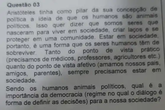 Questão 03
Aristóteles tinha como pilar da sua concepção de
politica a ideia de que os humanos sao animais
politicos. Isso quer dizer que somos seres que
nasceram para viver em sociedade, criar lacos e se
proteger em uma comunidade Estar em sociedade
portanto, é uma forma que os seres humanos ; têm de
sobreviver Tanto do ponto de vista prático
(precisamos de médicos professores , agricultores etc.)
quanto do ponto de vista afetivo (amamos nossos pais,
amigos , parentes ), sempre precisamos ; estar em
sociedade.
Sendo os humanos animais politicos, qual
importância da (regime no qual o diálogo é
forma de definir as decisões)para a nossa sociedade?