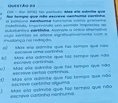 QUESTÃO 03
c
(a) - Ifal 2018) No perlodo: Mas ela admit que
fax tempo que noo escreve nenhuma cartinha.
a palavra nenhuma funciona como pronomo
Indofinido, Imprimindo um sontido improciso ao
substantivo cartinha. Assinolo a unica alternativa
cujo sontido so altora significativamento com a
mudança na rodação.
a)
Mas ola admito quo faz tompo quo nao
escrovo uma cartinha.
b)
Mas ola admito quo faz tompo quo nao
oscrevo cartinhas.
c)Mas ola admito que faz tompo quo nao
escrove certas cartinhas.
1)
Mas ola admite que faz tompo que nao
escrove cartinha alguma.
)
Mas ola admite que taz tompo que noo
escreve cartinha nenhuma.