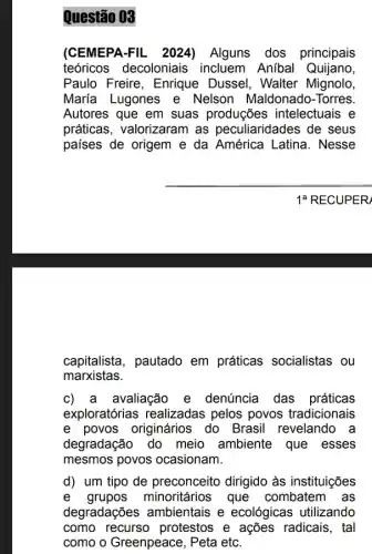 Questão 03
(CEMEPA-FIL_ 2024)Alguns dos principais
teóricos decoloniais incluem Anibal Quijano,
Paulo Freire, Enrique Dussel, Walter Mignolo,
María Lugones e Nelson Maldonado -Torres.
Autores que em suas produções intelectuais e
práticas, valorizaram as peculiaridades de seus
países de origem e da América Latina . Nesse
1a RECUPER
capitalista, pautado em práticas socialistas ou
marxistas.
c) a avaliação e denúncia das práticas
exploratórias realizadas pelos povos tradicionais
e povos originários do Brasil revelando a
degradação do meio ambiente que esses
mesmos povos ocasionam.
d) um tipo de preconceito dirigido às instituições
e grupos minoritários que combatem as
degradações ambientais e ecológicas utilizando
como recurso protestos e ações radicais, tal
como o Greenpeace , Peta etc.