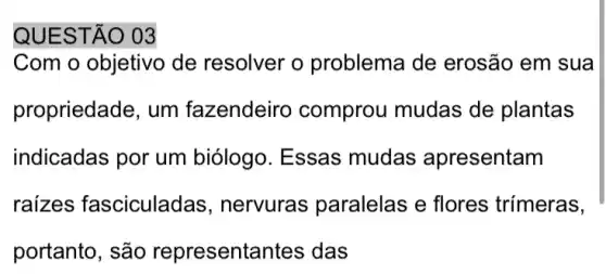 QUESTÃO 03
Com o objetivo de resolver o problema de erosão em sua
propriedade, um fa zendeiro comprou mudas de plantas
indicadas por um biólogo. Essas mudas apresentam
raizes fasciculadas , nervuras paralelas e flores trímeras,
portanto, são re presentantes das