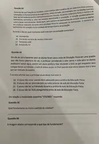 Questão 03
Controle de sua Frequência Cardiaca, como vocé lá sabe a prática de um exercício físico provoca
alterações no funcionamento do organismo, nosso coração, por exemplo, em condiçDes nerode
bate aproximadamente 60 a 100 minuto. Durante o exercicio fisico o número de
batimentos aumenta e, uma vez cessada (terminada) a atividade, o coração gradativamente
volta a bater normalmente Multo bem, pelo número de batimentos do coração
pode-se
se o esforço realizado durante uma atividade fisica foi adequado ou demasiado O número de
batimentos do coração numa unidade de tempo chama-se pulsação.
Durante o dia em qual momento você nota que sua pulsação aumentou?
(a) Acordando
(b) Correndo na hora do recreio (intervalo)
(c) Tomando café
(d) Assistindo TV
10 ottegup
Questão 04
Em dia de sol e bastante calor os alunos foram para a aula de Educação Física em uma quadra
que não havia cobertura do sol, o professor percebendo o calor parou a aula para os alunos
pudessem tomar água, porém um aluno preferiu ficar chutando a bola ao gol enquanto seus
colegas foram se hidratar,a aula já estava quase no final quando esse aluno passou mal e teve
que ser retirado da quadra.
E correto afirmar que a principal causa desse mal-estar é:
(a) Oaluno não estar usando tênis adequado para a prática da Educação Física.
(b) Oaluno não ter dormido bem na noite anterior da aula de Educação Física.
(c) Oaluno não ter se hidratado durante a prática da aula de Educação Física.
(d) Oaluno não ter feito alongamento antes da aula de Educação Física.
Em relação a modalidade esportiva "VOLEIBOL" responda:
Questão 05
Qual fundamento se inicia a partida de voleibol?
__
Questão 06
A imagem abaixo corresponde a que tipo de fundamento?