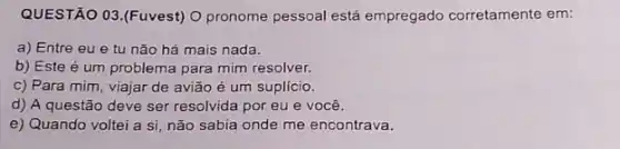 QUESTÃO 03.(Fuvest) 0 pronome pessoal está empregado corretamente em:
a) Entre eu e tu não há mais nada.
b) Este é um problema para mim resolver.
c) Para mim, viajar de avião é um suplício.
d) A questão deve ser resolvida por eu e você.
e) Quando voltei a si, não sabia onde me encontrava.