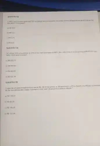 QUESTÃO 03
OINPC registrou uma queda de 0,5%  nos preços dos combustiveis Se o preço anterior da gasolina era de
R 5,00 por litro,
qual será 0 novo preço?
a) R 4,95
b) R 5,10
c) R 4,75
d) R 4,97
QUESTÃO 04
Um servico teve um aumento de 12% 
no seu valor com base no INPC. Se o valor anterior do serviço era de
R 500,00 qual
será o novo valor cobrado?
a) R 440,00
b) R 560,00
C) R 460,00
d) R 520,00
QUESTÃO 05
valor de um determinado produto era de
R 100,00
em janeiro, e de acordo com o IPCA houve uma inflação acumulada
de 3% 
nos últimos trés meses.Qual será 0 novo valor desse produto após a inflação?
a) R 103,00
b) R 99,00
c) R 100,30
d) R 103,30