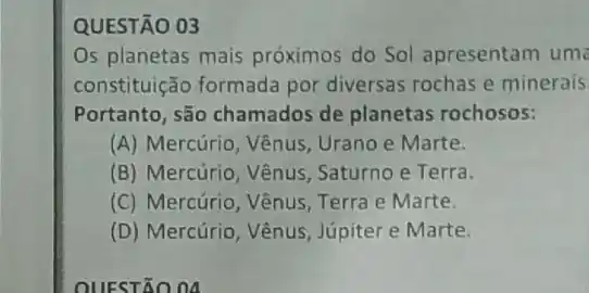 QUESTÃO 03
Os planetas mais próximos do Sol apresentam um
constituição formada por diversas rochas e minerais
Portanto, são chamados de planetas rochosos:
(A) Mercúrio, Vênus Urano e Marte.
(B) Mercúrio, Vênus Saturno e Terra.
(C) Mercúrio, Vênus Terra e Marte.
(D) Mercúrio, Vênus Júpiter e Marte.
OUESTÃO 04