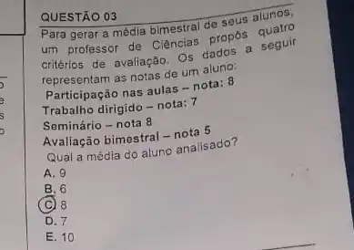 QUESTÃO 03
Para gerar a média bimestral de seus alunos,
um professor de Ciências propôs quatro
critérios de avaliação. Os dados a seguir
representam as notas de um aluno:
Participação nas aulas -nota: 8
Trabalho dirigido - nota: 7
Seminário - nota 8
Avaliação bimestral - nota 5
Qual a média do aluno analisado?
A. 9
B. 6
(C) 8
D. 7
E. 10