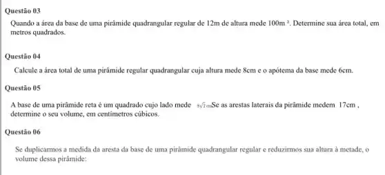 Questão 03
Quando a área da base de uma pirâmide quadrangular regular de 12m de altura mede 100m^2 Determine sua área total em
metros quadrados.
Questão 04
Calcule a área total de uma pirâmide regular quadrangular cuja altura mede 8cm e o apótema da base mede 6cm.
Questão 05
A base de uma pirâmide reta é um quadrado cujo lado mede 8sqrt (2)cmSe as arestas laterais da pirâmide medem 17cm ,
determine o seu volume , em centimetros cúbicos.
Questão 06
Se duplicarmos a medida da aresta da base de uma pirâmide quadrangular regular e reduzirmos sua altura à metade, o
volume dessa pirâmide: