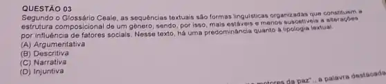 QUESTÃO 03
Segundo o Glossário Ceale as sequências textuais são formas lingulsticas organizadas que constituem
estrutura composicional de um genero, sendo, por isso, mais estáveis e menos suscetiveis a
por influência de fatores sociais. Nesse texto, há uma predominâncis quanto a lextual:
(A) Argumentativa
(B) Descritiva
(C) Narrativa
(D) Injuntiva