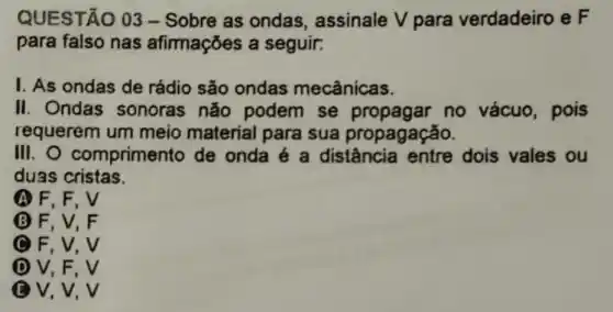 QUESTÃO 03-Sobre as ondas assinale V para verdadeiro e F
para falso nas afimações a seguir.
1. As ondas de rádio são ondas mecânicas.
II. Ondas sonoras não podem se propagar no vácuo, pois
requerem um meio material para sua propagação.
III.O comprimento de onda é a distância entre dois vales ou
duas cristas.
A F. F. V
B F, V, F
C F, V, V
D V, F, V
ev, V, V