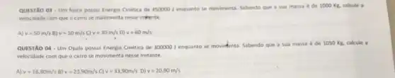 QUESTÃO 03-Um fusca possui Energia Cinética de 450000 J enquanto se movimenta. Sabendo que a sua massa é de 1000 Kg, calcule a
velocidade com que o carro se movimenta nesse instente.
A) v=50m/s B) v=10m/s C) v=30m/s D) v=60m/s
QUESTÃO 04 - Um Opala possui Energia Cinética de 300000 J enquanto se movintenta. Sabendo que a sua massa é de 1050 Kg, calcule a
velocidade com que o carro se movimenta nesse instante.
A) v=16,90m/s B) v=23,90m/s C) v=33,90m/s D) v=20,90m/s