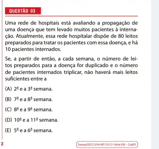 QUESTÃO 03
Uma rede de hospitais está avaliando a propagação de
uma doença que tem levado muitos pacientes à interna-
ção. Atualmente, essa rede hospitalar dispõe de 80 leitos
preparados para tratar os pacientes com essa doença , e há
10 pacientes internados.
Se, a partir de então, a cada semana , o número de lei-
tos preparados para a doença for duplicado e o número
de pacientes internados triplicar, não haverá mais leitos
suficientes entre a
(A) 2^a e a 3^a semana.
(B) 7^ae a 8^a semana.
(C) 8^ae a 9underline (a) semana.
(D) 10^a e a 11underline (a) semana.
(E) 5^a e a 6^a semana.