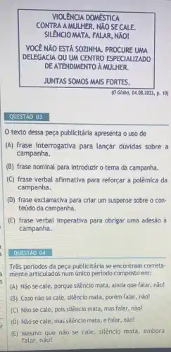 QUESTÃO 03
VIOLENCIA DOMESTICA
CONTRA A MULHER. NXO SE CALE.
SILENCIO MATA. FALAR , NÃO!
VOCE NãO ESTA SOZINHA.PROCURE UMA
DELEGACIA OU UM CENTRO ESPECIALIZADO
DE ATENDIMENTO A MULHER.
JUNTAS SOMOS MAIS FORTES.
texto dessa peça publicitária apresenta o uso de
(A) frase interrogativa para lançár dúvidas sobre a
campanha.
(B) frase nominal para introduzir o tema da campanha.
(C) frase verbal afirmativa para reforçar a polêmica da
campanha.
(D) frase exclamativa para criar um suspense sobre o con-
teúdo da campanha.
(E) frase verbal imperativa para obrigar uma adesão à
campanha.
QUESTÃO 04
Três periodos da peça publicitária se encontram correta-
mente articulados num único periodo composto em:
(A) Não se cale , porque silêncio mata, ainda que falar, não!
(B) Caso não se cale, silêncio mata, porém falar, não!
(C) Não se cale , pois silêncio mata, mas falar, não!
(D) Não se cale mas silêncio mata, e falar, não!
(E) Mesmo que não se cale, silêncio mata , embora
falar, não!
(0 Globo, 04.08.2023 p. 10)