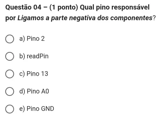 Questão 04 -(1 ponto) Qual pino responsável
por Liga mos a parte negativa dos componentes?
a) Pino 2
b) readPin
c) Pino 13
d) Pino A0
e) Pino GND