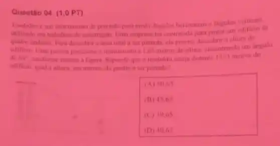 Questão 04 (1,0 PT)
Teodolito e um instrumento de prectsto para medit Angutos horizontaise angulos verticals.
unilizado em trabathos de construction Lima empresa for contratada para pintar um editicin de
quatro andares Para descohri a area totala serpintada, ela precis descobrir a altura do
edificio. Lima pessan posicions o instrumento a 1.65 metros de alura encontrandi um Angulo
de 60^circ  conforme mostra a figura Supando que o teodolit enteja distante 13sqrt (3) metros do
edificio qual a altura em metros, do predio a ser pintado?
__
(A) 50 his
(B) 45.65
(C) 1965
(D) 40.65