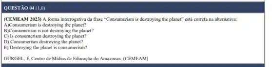 QUESTÃO 04 (1,0)
(CEMEAM 2023) A forma interrogativa da frase "Consumerism is destroying the planet"está correta na alternativa.
A)Consumerism is destroying the planet?
B)Consumerism is not destroying the planet?
C) Is consumerism destroying the planet?
D) Consumerism destroying the planet?
E) Destroying the planet is consumerism?
GURGEL, F. Centro de Midias de Educação do Amazonas. (CEMEAM)