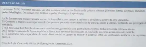 QUESTÃO 04 (1.0)
(Cemeam 2024) Norberto Bobbio um dos maiores teoricos do direito e da politica, discute diferentes formas de poder, incluindo
poder ideológico. De acondo com Bobbio, o poder ideológico é squele que:
A) Se fundamenta exclusivamente no uso da força fisica para manter a ordem e a obediencia dentro de uma sociedade.
B) Controla a mente e o comportamento das pessoas por meio da manipulação de crenças, ideias evalores, moldando sua percepção d
realidade.
C) Se baseia na distribuição de recursos economicos garantindo que quem detém o capital tenha influencia politica e social.
D) E sempre exercido de forma explicita e direta nào havendo dissimulação ou ocultação dos seus mecanismos de controle.
E) E garantido pela capacidade de uma classe social ou grupo de manter o controle sobre as instituiçoes militares e de segurang
publica.
Claudio,Luis. Centro de Midias de Educaçlo do Amazonas 2024.