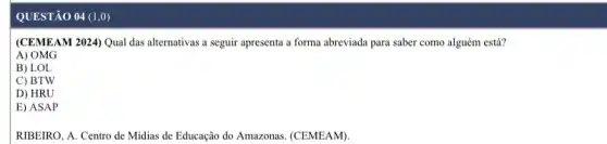 QUESTÃO 04 (1,0)
(CEMEAM 2024) Qual das alternativas a seguir apresenta a forma abreviada para saber como alguém está?
A) OMG
B) LOL
C) BTW
D) HRU
E) ASAP
RIBEIRO, A. Centro de Midias de Educação do Amazonas. (CEMEAM)