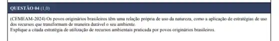 QUESTÃO 04 (1,0)
(CEMEAM-2024) Os povos originários brasileiros têm uma relação prôpria de uso da natureza, como a aplicação de estratégias de uso
dos recursos que transformam durável o seu ambiente.
Explique a citada estratégia de utilização de recursos ambientais praticada por povos originários brasileiros.