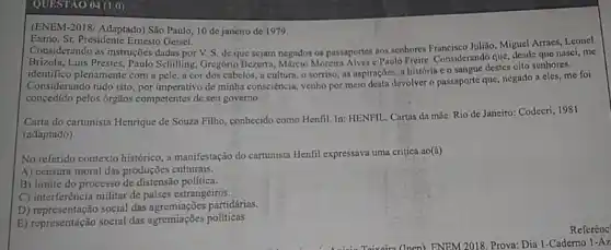 QUESTÃO 04 (1.0)
(ENEM-2018/ Adaptado) São Paulo, 10 de janeiro de 1979.
Exmo. Sr. Presidente Emesto Geisel.
Considerando as instruções dadas por V. S. de que sejam negados os passapportes aos senhores Francisco Julilia Miguel Arraes, Leonel
Brizola, Luis Prestes, Paulo Schilling, Gregório Bezerra.Multiclo Morein Alwes Pado Freeie. Considerandd que, desde que nasci me
identifico plenamente com a pele, a cor dos cabclos, a cultura, o sorriso, as aspirações, a história c o sanguc destes oito senhores.
Considerando tudo isto, por imperativo de minha consciência venho por meio desta devolver o passaporte que, negado a cles, me foi
concedido pelos ôrgãos competentes de seu governo.
Carta do cartunista Henrique de Souza Filho, conhecido como Henfil. In: HENFIL Cartas da mãe. Rio de Janeiro: Codecri, 1981
(adaptado)
No referido contexto histórico , a manifestação do cartunista Henfil expressava uma critica ao(a)
A) censura moral das produções culturais.
B) limite do processo de distensão politica.
C) interferência militar de paises estrangeiros.
D) representação social das partidárias.
E) representação social das agremiações políticas