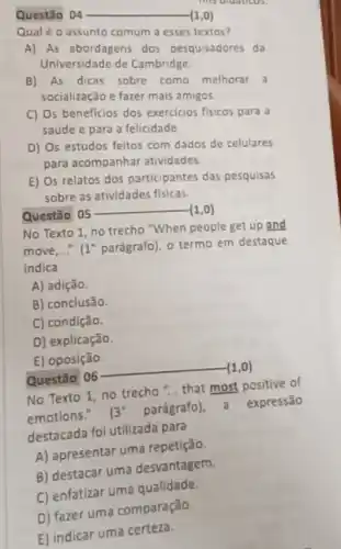 Questǎo 04 __ (1,0)
Qual é o assunto comum a esses textos?
A) As abordagens dos pesquisadores da
Universidade de Cambridge.
B) As dicas sobre como melhorar a
socialização e fazer mais amigos
C) Os beneficios dos exercicios fisicos para a
saúde e para a felicidade
D) Os estudos feitos com dados de celulares
para acompanhar atividades.
E) Os relatos dos participantes das pesquisas
sobre as atividades fisicas
Questão 05
__ (1,0)
No Texto 1, no trecho "When people get up and
move,......... 1^circ  parágrafo), o termo em destaque
indica
A) adição.
B) conclusão.
C) condição.
D) explicação.
E) oposição.
Questão 06
__ (1,0)
No Texto 1, no trecho "... that most positive of
emotions."
3^circ 
parágrafo)a expressão
destacada fol utilizada para
A) apresentar uma repetição.
B) destacar uma desvantagem.
C) enfatizar uma qualidade.
D) fazer uma comparação.
E) indicar uma certeza.