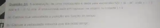 Questão 04: A aceleração de uma motocicleta é dada pela expressão A(t)=at-bt^2 onde a=1,5
m/s e b=0,12m/s A motocicleta está em repouso na origem no instante t=0
(a) Calcule sua velocidade e posição em função do tempo
(b) Calcule a velocidade maxima que ela pode atingir