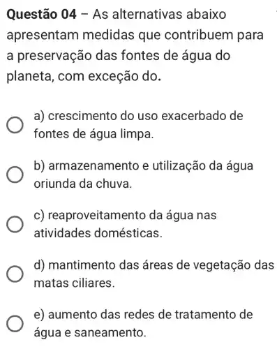 Questão 04 - As alternativ as abaixo
apresenta m medidas que contribuer n para
a preservaç ão das fontes de água do
planeta, com exceção do.
a) crescimen to do uso exacerbado de
fontes de água limpa.
b)armazenamento e utilização da água
oriunda da chuva.
c) rea proveitamento da água nas
atividades domésticas.
d) mantimento das áreas de vegetação das
matas ciliares.
e) aumento das redes de tratamento de
água e saneamento.