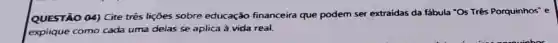 QUESTÃO 04) Cite trés lições sobre educação financeira que podem ser extraidas da fábula "Os Três Porquinhos" e
explique como cada uma delas se aplica à vida real.