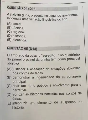 QUESTÃO 04 (D13)
A palavra guria , presente no segundo quadrinho,
evidencia uma variação linguística do tipo
(A) social.
(B) técnica.
(C) regional.
(D) histórica.
(E) científica.
QUESTÃO 05 (D18)
emprego da palavra "acredito __ "no quadrinho
do primeiro painel da tirinha tem como principal
objetivo
(A) justificar a aceitação de situações absurdas
nos contos de fadas.
(B) demonstrar a ingenuidade do personagem
principal.
(C) criar um ritmo poético e envolvente para a
narrativa.
(D) ironizar as histórias narradas nos contos de
fadas.
(E) introduzir um elemento de suspense na
história.