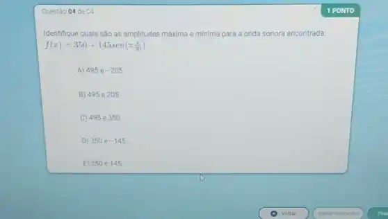 Questǎo 04 de 04
Identifique quais são as amplitudes máxima e minima para a onda sonora encontrada:
f(x)=350+145sen(pi (x)/(30))
A) 495 e -205
B) 495 e 205.
C) 495 e 350.
D) 350 e -145
E) 350 e 145