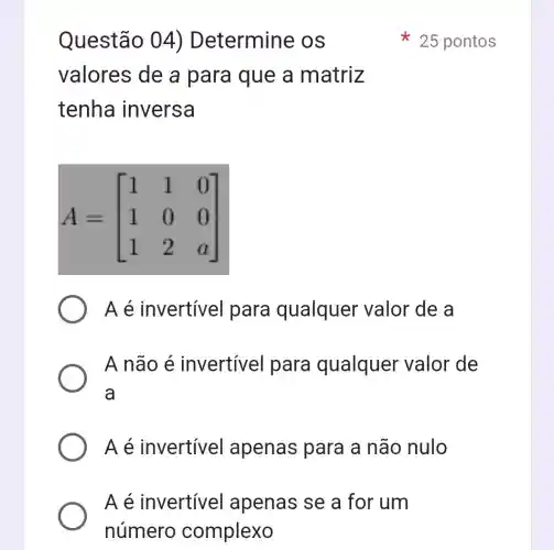 Questão 04) Determine OS
valores de a para que a matriz
tenha inversa
A=[} 1&1&0 1&0&0 1&2&a ]
A é invertível para qualquer valor de a
A não é invertível para qualquer valor de
a
Aé invertível apenas para a não nulo
A é invertível apenas se a for um
25 pontos