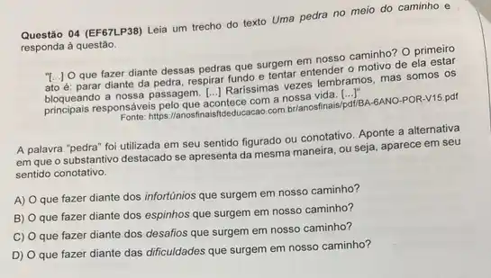 Questão 04 (EF67LP38) Leia um trecho do texto Uma pedra no meio do caminho e
responda à questão.
"[...] O que fazer diante dessas pedras que surgem em nosso caminho O primeiro
ato é: parar diante da pedra, respirar fundo e restar entender o motivo de ela estar
bloqueando a nossa passagem Profitunisismas vezes lembramos, mas somos os
responsáveis pelo que
acontece com a nossa vida. [....
()
https://anosfinaisfideducacao.com prianosfinals/pdfisa-sano-POR-V15.pdf
A palavra "pedra" foi utilizada em seu sentido figurado ou conotativo. Aponte a alternativa
em que o substantivo destacado se apresenta da mesma maneira, ou seja aparece em seu
sentido conotativo.
A)
que fazer diante dos infortúnios que surgem em nosso caminho?
B)
que fazer diante dos espinhos que surgem em nosso caminho?
C) 0
que fazer diante dos desafios que surgem em nosso caminho?
D)
que fazer diante das dificuldades que surgem em nosso caminho?