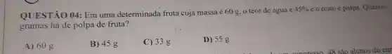 QUESTÃO 04 Em uma determinada fruta cuja massa é 60 g, o teor de água é
45%  e o resto é polpa. Quantos
gramas há de polpa de fruta?
A) 60 g
B) 45 g
C) 33 g
D) 55g