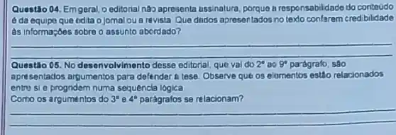 Questão 04. Emgeral Deditorial nào apresenta ussinalura, porque a responsabildade do conteudo
é da equipo que odita o jomal ou a revista Que dindos apresentados notexto conferem credibilidade
as informa;bes sobre o assunto abordado?
__
Questão Q5. No desenvolvimer desse editorial, que val do 2^circ  30 9^circ  parágrafo
apresentados argumentos para defender a tese. Observe qué os elomentos estão relacionados
entre si e progridem numa sequêncla lógica
Como os argumentos do 3^circ  4^circ  parágrafos se relacionam?
__