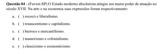 Questão 04 - (Fuvest-SP ) O Estado moderno absolutista atingiu seu maior poder de atuação no
século XVII. Na arte e na economia suas expressões foram respectivamente:
a. ( ) rococó e liberalismo.
b. () renascentismo e capitalismo.
c. ( ) barroco e mercantilismo.
d. ( ) maneirismo e colonialismo.
e. () classicismo e economicismo