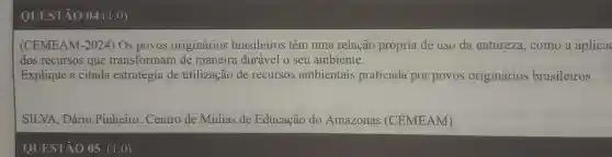 QUESTÃO 04 (I ,0)
(CEMEAM I-2024) Os povos originários brasileiros têm uma relação própria de uso da natureza , como a aplica
dos recursos que transformam de maneira durável o seu ambiente.
Explique a citada estratégia de utilização de recursos ambientais praticada por povos originários brasileiros.
SILVA, Dário Pinheiro. Centro de Mídias de Educação do Amazonas (CEMEAM).
QUESTÃO 05 (1,0)