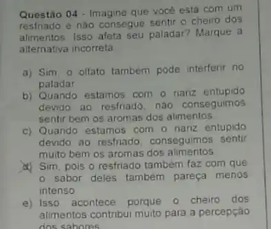 Questão 04 - Imagine que vocé está com um
restriado e nào consegue sentir o cheiro dos
alimentos. Isso afeta seu paladar? Marque a
alternativa incorreta
a) Sim. o olfato também pode interferir no
paladar
b) Quando estamos com - nariz entupido
devido ao resfriado, nào conseguimos
sentir bem os aromas dos alimentos
c) Quando estamos com o nariz entupido
devido ao resfriado . conseguimos sentir
muito bem os aromas dos alimentos
d) Sim, pois o resfriado também faz com que
sabor deles tambem pareça menos
intenso
e) Isso acontece porque o cheiro dos
alimentos contribui multo para a percepção
dos sabores