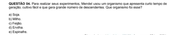 QUESTÃO 04. Para realizar seus experimentos, Mendel usou um organismo que apresenta curto tempo de
geração, cultivo fácil e que gera grande número de descendentes. Que organismo foi esse?
a) Soja
b) Milho.
c) Feijão.
d) Ervilha.
e) Espinafre