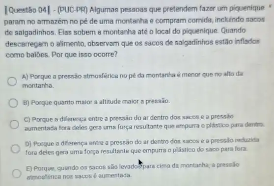 Questão 04 - (PUC-PR) Algumas pessoas que pretendem fazer um piquenique
param no armazém no pé de uma montanha e compram comida incluindo sacos
de salgadinhos . Elas sobem a montanha até o local do piquenique Quando
descarregam o alimento , observam que os sacos de salgadinhos estão inflados
como baloes. Por que isso ocorre?
A) Porque a pressão atmosférica no pé da montanha é menor que no alto da
montanha.
B) Porque quanto maior a altitude maior a pressão.
C) Porque a diferença entre a pressão do ar dentro dos sacos e a pressão
aumentada fora deles gera uma força resultante que empurra o plástico para dentro.
D) Porque a diferença entre a pressão do ar dentro dos sacos e a pressão reduzida
fora deles gera uma força resultante que empurra o plástico do saco para fora.
E) Porque, quando os sacos são levadopara cima da montanha; a pressão
atmosférica nos sacos é aumentada.