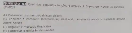 QUESTÃO 04 Qual das seguintes funções é atribuída à Organização Mundial do Comércio
(OMC)?
A) Promover normas trabalhistas globais
B) Facilitar o comércio internacional , eliminando barreiras comercials e resolvendo disputas
entre países
C) Regular o mercado financeiro
D) Controlar a emissão de moedas