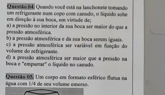 Questão 04, Quando você está na lanchonete tomando
um refrigerante num copo com canudo, o líquido sobe
em direção à sua boca, em virtude de:
a) a pressão no interior da sua boca ser maior do que a
pressão atmosférica.
b) a pressão atmosférica e da sua boca serem iguais.
c) a pressão atmosférica ser variável em função do
volume do refrigerante.
d) a pressão atmosférica ser maior que a pressão na
boca e "empurrar" o líquido no canudo.
Questão 05! Um corpo em formato esférico flutua na
água com 1/4 de seu volume emerso.