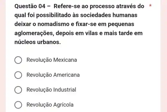 Questão 04 - Refere-se ao processo através do
qual foi possibilitado às sociedades humanas
deixar o nomadismo e fixar-se em pequenas
aglomera :es, depois em vilas e mais tarde em
núcleos urbanos.
Revolução Mexicana
Revolução Americana
Revolução Industrial
Revolução Agrícola