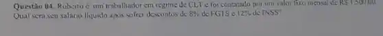 Questão 04. Roberto um trabalhador cm regime de CLT c foi contatado por um valor fixo mensal de RS1.500,00.
Qual scrá scu salário liquido apos sofrer descontos de 8%  de FGTS c 12%  de INSS?