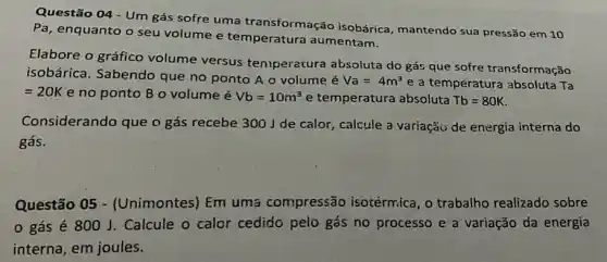 Questão 04 - Um gás sofre uma transformação isobárica mantendo sua pressão em 10
Pa, enquanto o seu volume e temperatura aumentam.
Elabore o gráfico volume versus teniperatura absoluta do gás que sofre transformação
isobárica. Sabendo que no ponto A o volume é Va=4m^3 e a temperatura absoluta Ta
=20K e no ponto B o volume é Vb=10m^3 e temperatura absoluta Tb=80K
Considerando que o gás recebe 3001 de calor, calcule a variação de energia interna do
gás.
Questão 05 - (Unimontes) Em uma compressão isotérmica , o trabalho realizado sobre
gás é 800 J. Calcule o calor cedido pelo gás no processo e a variação da energia
interna, em joules.