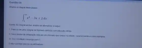 Questão 04
Analise a integral dada abaixo
int _(1)^infty x^2-3x+2dx
Diante da integral acima analise as afirmativas a seguir
1. Trata-se de uma integral de Remann definida num intervalo infinito
II. Seus limites de integração indicam um intervalo que cresce no infinito caracterizando-a como imprópria
III. Seu resultado converge para 1
Estão corretas apenas as afirmativas