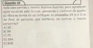 Questão 04
Após uma partida o tenista Gustovo Kuerten, poro agrodecer
apolo recebido pela forcida percorreu o contorno do quodre
de tênis na forma de um retêngulo de dimensōes 24mtimes 11m
Ao final do percurso que distância, em metros o teniste
percorreu?
A) 35
B) 59
C) 70
D) 264
E) 528