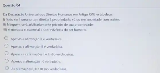 Questão 04
Da Declaração Universal dos Direitos Humanos em Artigo XVII estabelece:
I) Todo ser humano tem direito à propriedade, só ou em sociedade com outros:
II) Ninguém será arbitrariamente privado de sua propriedade;
III) A moradia é essencial a sobrevivência do ser humano.
Apenas a afirmação II é verdadeira.
Apenas a afirmação III é verdadeira.
Apenas as afirmações le II são verdadeiras.
Apenas a afirmação lé verdadeira.
As afirmações I, II e III são verdadeiras.